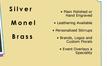 Silver, Monel, Brass, 
				Plain Polished or Hand Engraved, Leathering Available, Personalized Stirrups, Brands, Logos and Custom Florals, Event Overlays a Speciality